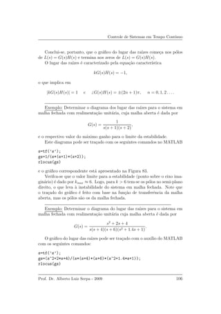 Controle de Sistemas em Tempo Cont´ınuo
Conclui-se, portanto, que o gr´aﬁco do lugar das ra´ızes come¸ca nos p´olos
de L(s) = G(s)H(s) e termina nos zeros de L(s) = G(s)H(s).
O lugar das ra´ızes ´e caracterizado pela equa¸c˜ao caracter´ıstica
kG(s)H(s) = −1,
o que implica em
|kG(s)H(s)| = 1 e G(s)H(s) = ±(2n + 1)π, n = 0, 1, 2 . . ..
Exemplo: Determinar o diagrama dos lugar das ra´ızes para o sistema em
malha fechada com realimenta¸c˜ao unit´aria, cuja malha aberta ´e dada por
G(s) =
1
s(s + 1)(s + 2)
,
e o respectivo valor do m´aximo ganho para o limite da estabilidade.
Este diagrama pode ser tra¸cado com os seguintes comandos no MATLAB
s=tf(’s’);
gs=1/(s*(s+1)*(s+2));
rlocus(gs)
e o gr´aﬁco correspondente est´a apresentado na Figura 83.
Verifca-se que o valor limite para a estabilidade (ponto sobre o eixo ima-
gin´ario) ´e dado por kmax ≈ 6. Logo, para k > 6 tem-se os p´olos no semi-plano
direito, o que leva `a instabilidade do sistema em malha fechada. Note que
o tra¸cado do gr´aﬁco ´e feito com base na fun¸c˜ao de transferˆencia da malha
aberta, mas os p´olos s˜ao os da malha fechada.
Exemplo: Determinar o diagrama do lugar das ra´ızes para o sistema em
malha fechada com realimenta¸c˜ao unit´aria cuja malha aberta ´e dada por
G(s) =
s2
+ 2s + 4
s(s + 4)(s + 6)(s2 + 1.4s + 1)
.
O gr´aﬁco do lugar das ra´ızes pode ser tra¸cado com o aux´ılio do MATLAB
com os seguintes comandos:
s=tf(’s’);
gs=(s^2+2*s+4)/(s*(s+4)*(s+6)*(s^2+1.4*s+1));
rlocus(gs)
Prof. Dr. Alberto Luiz Serpa - 2009 106
 