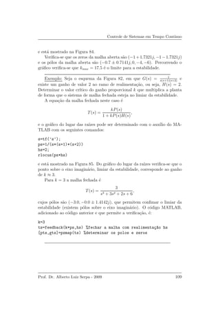 Controle de Sistemas em Tempo Cont´ınuo
e est´a mostrado na Figura 84.
Veriﬁca-se que os zeros da malha aberta s˜ao (−1+1.7321j, −1−1.7321j)
e os p´olos da malha aberta s˜ao (−0.7 ± 0.7141j, 0, −4, −6). Percorrendo o
gr´aﬁco veriﬁca-se que kmax = 17.5 ´e o limite para a estabilidade.
Exemplo: Seja o esquema da Figura 82, em que G(s) = 1
s(s+1)(s+2)
e
existe um ganho de valor 2 no ramo de realimenta¸c˜ao, ou seja, H(s) = 2.
Determinar o valor cr´ıtico do ganho proporcional k que multiplica a planta
de forma que o sistema de malha fechada esteja no limiar da estabilidade.
A equa¸c˜ao da malha fechada neste caso ´e
T(s) =
kP(s)
1 + kP(s)H(s)
,
e o gr´aﬁco do lugar das ra´ızes pode ser determinado com o aux´ılio do MA-
TLAB com os seguintes comandos:
s=tf(’s’);
ps=1/(s*(s+1)*(s+2))
hs=2;
rlocus(ps*hs)
e est´a mostrado na Figura 85. Do gr´aﬁco do lugar da ra´ızes veriﬁca-se que o
ponto sobre o eixo imagin´ario, limiar da estabilidade, corresponde ao ganho
de k ≈ 3.
Para k = 3 a malha fechada ´e
T(s) =
3
s3 + 3s2 + 2s + 6
,
cujos p´olos s˜ao (−3.0, −0.0 ± 1.4142j), que permitem conﬁmar o limiar da
estabilidade (existem p´olos sobre o eixo imagin´ario). O c´odigo MATLAB,
adicionado ao c´odigo anterior e que permite a veriﬁca¸c˜ao, ´e:
k=3
ts=feedback(k*ps,hs) %fechar a malha com realimenta¸c~ao hs
[pts,gts]=pzmap(ts) %determinar os polos e zeros
Prof. Dr. Alberto Luiz Serpa - 2009 109
 
