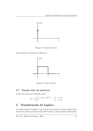 Controle de Sistemas em Tempo Cont´ınuo
t
δ(t)
Figura 8: Impulso unit´ario.
cujo resultado ´e mostrado na Figura 9.
t
g(t)
T
1
Figura 9: Pulso unit´ario.
2.7 Fun¸c˜ao s´erie de potˆencias
A s´erie de potˆencias ´e deﬁnida como:
x(t) =
a0 + a1t + a2t2
+ ... se t > 0,
0 se t ≤ 0.
3 Transformada de Laplace
A transformada de Laplace ´e um m´etodo para resolver equa¸c˜oes diferenciais
lineares no qual as opera¸c˜oes como diferencia¸c˜ao e integra¸c˜ao s˜ao substitu´ıdas
Prof. Dr. Alberto Luiz Serpa - 2009 11
 
