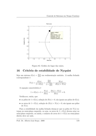 Controle de Sistemas em Tempo Cont´ınuo
Root Locus
Real Axis
ImaginaryAxis
−2 −1.5 −1 −0.5 0 0.5 1 1.5 2
−2
−1.5
−1
−0.5
0
0.5
1
1.5
2
System: untitled1
Gain: 3
Pole: 0.00163 + 1.41i
Damping: −0.00115
Overshoot (%): 100
Frequency (rad/sec): 1.41
Figura 85: Gr´aﬁco do lugar das ra´ızes.
16 Crit´erio de estabilidade de Nyquist
Seja um sistema G(s) = N(s)
D(s)
em realimenta¸c˜ao unit´aria. A malha fechada
correspondente ´e
T(s) =
G(s)
1 + G(s)
=
N(s)
D(s)
1 + N(s)
D(s)
=
N(s)
D(s) + N(s)
.
A equa¸c˜ao caracter´ıstica ´e
1 + G(s) = 1 +
N(s)
D(s)
=
D(s) + N(s)
D(s)
= 0.
Veriﬁca-se, ent˜ao, que:
• os p´olos de 1+G(s), solu¸c˜ao de D(s) = 0, s˜ao iguais aos p´olos de G(s);
• os zeros de 1 + G(s), solu¸c˜ao de D(s) + N(s) = 0, s˜ao iguais aos p´olos
de T(s).
Para a estabilidade da malha fechada deseja-se que os p´olos de T(s) es-
tejam no semi-plano esquerdo, ou seja, os zeros de 1 + G(s) devem estar no
semi-plano esquerdo, ou ainda, o n´umero de zeros de 1 + G(s) no semi-plano
direito deve ser nulo.
Prof. Dr. Alberto Luiz Serpa - 2009 110
 