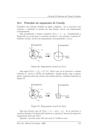 Controle de Sistemas em Tempo Cont´ınuo
16.1 Princ´ıpio do argumento de Cauchy
Considere um contorno fechado no plano complexo. Ao se percorrer este
contorno e substituir os pontos em uma fun¸c˜ao, tem-se um mapeamento
correspondente.
Seja inicialmente a fun¸c˜ao complexa F1(s) = s − s0. Considerando a
Figura 86, ao se percorrer o contorno circular C, ser´a gerado o contorno Γ,
tamb´em circular, atrav´es do mapeamento correspondente a F1(s).
RealReal
Imagin´arioImagin´ario
C
s
so
s − so
−so
ΓF1(s)
Figura 86: Mapeamento atrav´es de F1(s).
Seja agora F2(s) = 1
s−s0
= F−1
1 (s). Neste caso, ao se percorrer o mesmo
contorno C, tem-se o inverso da amplitude e ˆangulo oposto, mas o mapea-
mento continua sendo um c´ırculo com sentido inverso, conforme ilustrado na
Figura 87.
RealReal
Imagin´arioImagin´ario
C
s
so
s − so
−so
ΓF2(s)
Figura 87: Mapeamento atrav´es de F2(s).
Seja um terceiro caso de F3(s) = (s − s0)(s − s1). Ao se percorrer o
contorno fechado C da Figura 88, obt´em-se o contorno Γ atrav´es do respectivo
mapeamento feito por F3(s).
Quando s percorre uma volta da curva C veriﬁca-se que:
Prof. Dr. Alberto Luiz Serpa - 2009 111
 