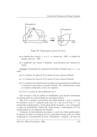 Controle de Sistemas em Tempo Cont´ınuo
s
F3(s)
C
θo θ1
s − so
s − s1
so s1
Γ
RealReal
Imagin´ario
Imagin´ario
Figura 88: Mapeamento atrav´es de F3(s).
• os ˆangulos dos vetores s − s0 e s − s1 variam em −360◦
, e o ˆangulo da
fun¸c˜ao varia em −720◦
;
• a amplitude dos vetores ´e limitada, caracterizando um contorno fe-
chado.
Teorema: O princ´ıpio do argumento de Cauchy estabelece que n = z − p,
onde,
• p ´e o n´umero de p´olos de F(s) dentro de um contorno fechado,
• z ´e o n´umero de zeros de F(s) dentro de um contorno fechado,
• n ´e o n´umero de envolvimentos da origem no mapeamento `a medida que
o contorno ´e percorrido no sentido hor´ario. Se o envolvimento ocorre
no sentido anti-hor´ario, n deve ser negativo.
• e F(s) ´e a raz˜ao de dois polinˆomios em s.
Este teorema ´e ´util na an´alise de estabilidade, pois permite determinar
se existem p´olos da malha fechada no semi-plano direito.
Seja F(s) a equa¸c˜ao caracter´ıstica da malha fechada, e seja o contorno
de interesse, curva C, composto pelo eixo jw e um arco de raio r → ∞
envolvendo completamente o semi-plano direito do plano s, que corresponde
`a regi˜ao da instabilidade, Figura 89. Desta forma, o mapeamento de F(s)
corresponder´a ao seu diagrama de Nyquist.
O n´umero de envolvimentos da origem, n, pode ser obtido graﬁcamente.
O n´umero de p´olos p da fun¸c˜ao F(s) no semi-plano direito pode ser obtido
veriﬁcando-se o denominador de F(s). Finalmente, o n´umero z de zeros na
Prof. Dr. Alberto Luiz Serpa - 2009 112
 