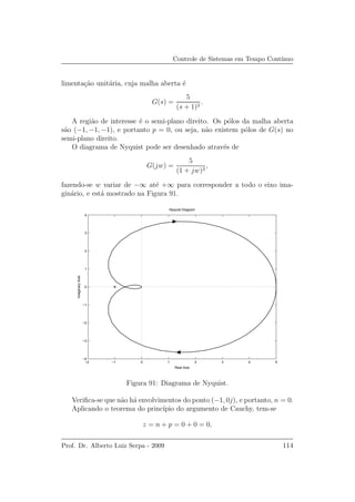 Controle de Sistemas em Tempo Cont´ınuo
limenta¸c˜ao unit´aria, cuja malha aberta ´e
G(s) =
5
(s + 1)3
.
A regi˜ao de interesse ´e o semi-plano direito. Os p´olos da malha aberta
s˜ao (−1, −1, −1), e portanto p = 0, ou seja, n˜ao existem p´olos de G(s) no
semi-plano direito.
O diagrama de Nyquist pode ser desenhado atrav´es de
G(jw) =
5
(1 + jw)3
,
fazendo-se w variar de −∞ at´e +∞ para corresponder a todo o eixo ima-
gin´ario, e est´a mostrado na Figura 91.
−2 −1 0 1 2 3 4 5
−4
−3
−2
−1
0
1
2
3
4
Nyquist Diagram
Real Axis
ImaginaryAxis
Figura 91: Diagrama de Nyquist.
Veriﬁca-se que n˜ao h´a envolvimentos do ponto (−1, 0j), e portanto, n = 0.
Aplicando o teorema do princ´ıpio do argumento de Cauchy, tem-se
z = n + p = 0 + 0 = 0,
Prof. Dr. Alberto Luiz Serpa - 2009 114
 