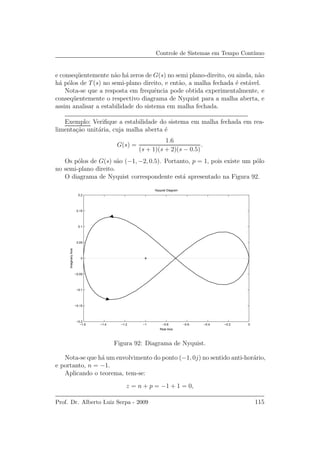 Controle de Sistemas em Tempo Cont´ınuo
e conseq¨uentemente n˜ao h´a zeros de G(s) no semi plano-direito, ou ainda, n˜ao
h´a p´olos de T(s) no semi-plano direito, e ent˜ao, a malha fechada ´e est´avel.
Nota-se que a resposta em frequˆencia pode obtida experimentalmente, e
conseq¨uentemente o respectivo diagrama de Nyquist para a malha aberta, e
assim analisar a estabilidade do sistema em malha fechada.
Exemplo: Veriﬁque a estabilidade do sistema em malha fechada em rea-
limenta¸c˜ao unit´aria, cuja malha aberta ´e
G(s) =
1.6
(s + 1)(s + 2)(s − 0.5)
.
Os p´olos de G(s) s˜ao (−1, −2, 0.5). Portanto, p = 1, pois existe um p´olo
no semi-plano direito.
O diagrama de Nyquist correspondente est´a apresentado na Figura 92.
−1.6 −1.4 −1.2 −1 −0.8 −0.6 −0.4 −0.2 0
−0.2
−0.15
−0.1
−0.05
0
0.05
0.1
0.15
0.2
Nyquist Diagram
Real Axis
ImaginaryAxis
Figura 92: Diagrama de Nyquist.
Nota-se que h´a um envolvimento do ponto (−1, 0j) no sentido anti-hor´ario,
e portanto, n = −1.
Aplicando o teorema, tem-se:
z = n + p = −1 + 1 = 0,
Prof. Dr. Alberto Luiz Serpa - 2009 115
 