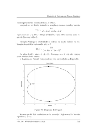 Controle de Sistemas em Tempo Cont´ınuo
e conseq¨uentemente a malha fechada ´e est´avel.
Isso pode ser veriﬁcado fechando-se a malha e obtendo os p´olos, ou seja,
T(s) =
1.6
s3 + 2.5s2 + 0.5s + 0.6
,
cujos p´olos s˜ao (−2.3958, −0.0521 ± 0.4977j), e que est˜ao no semi-plano es-
querdo (sistema est´avel).
Exemplo: Veriﬁque a estabilidade do sistema em malha fechada em rea-
limenta¸c˜ao unit´aria, cuja malha aberta ´e
G(s) =
200
(s + 1)(s + 2)(s + 5)
.
Os p´olos de G(s) s˜ao (−1, −2, −5). Portanto, p = 0, pois n˜ao existem
p´olos no semi-plano direito.
O diagrama de Nyquist correspondente est´a apresentado na Figura 93.
−5 0 5 10 15 20
−15
−10
−5
0
5
10
15
Nyquist Diagram
Real Axis
ImaginaryAxis
Figura 93: Diagrama de Nyquist.
Nota-se que h´a dois envolvimentos do ponto (−1, 0j) no sentido hor´ario,
e portanto, n = 2.
Prof. Dr. Alberto Luiz Serpa - 2009 116
 
