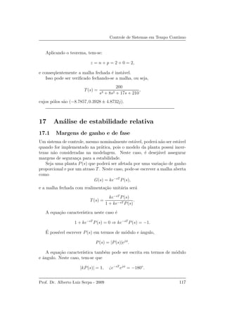 Controle de Sistemas em Tempo Cont´ınuo
Aplicando o teorema, tem-se:
z = n + p = 2 + 0 = 2,
e conseq¨uentemente a malha fechada ´e inst´avel.
Isso pode ser veriﬁcado fechando-se a malha, ou seja,
T(s) =
200
s3 + 8s2 + 17s + 210
,
cujos p´olos s˜ao (−8.7857, 0.3928 ± 4.8732j).
17 An´alise de estabilidade relativa
17.1 Margens de ganho e de fase
Um sistema de controle, mesmo nominalmente est´avel, poder´a n˜ao ser est´avel
quando for implementado na pr´atica, pois o modelo da planta possui incer-
tezas n˜ao consideradas na modelagem. Neste caso, ´e desej´avel assegurar
margens de seguran¸ca para a estabilidade.
Seja uma planta P(s) que poder´a ser afetada por uma varia¸c˜ao de ganho
proporcional e por um atraso T. Neste caso, pode-se escrever a malha aberta
como
G(s) = ke−sT
P(s),
e a malha fechada com realimenta¸c˜ao unit´aria ser´a
T(s) =
ke−sT
P(s)
1 + ke−sT P(s)
.
A equa¸c˜ao caracter´ıstica neste caso ´e
1 + ke−sT
P(s) = 0 ⇒ ke−sT
P(s) = −1.
´E poss´ıvel escrever P(s) em termos de m´odulo e ˆangulo,
P(s) = |P(s)|ejφ
.
A equa¸c˜ao caracter´ıstica tamb´em pode ser escrita em termos de m´odulo
e ˆangulo. Neste caso, tem-se que
|kP(s)| = 1, e−sT
ejφ
= −180◦
.
Prof. Dr. Alberto Luiz Serpa - 2009 117
 
