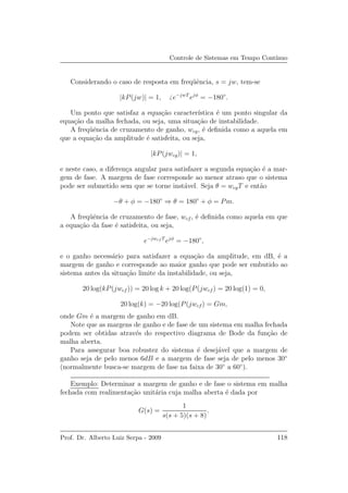 Controle de Sistemas em Tempo Cont´ınuo
Considerando o caso de resposta em freq¨uˆencia, s = jw, tem-se
|kP(jw)| = 1, e−jwT
ejφ
= −180◦
.
Um ponto que satisfaz a equa¸c˜ao caracter´ıstica ´e um ponto singular da
equa¸c˜ao da malha fechada, ou seja, uma situa¸c˜ao de instabilidade.
A freq¨uˆencia de cruzamento de ganho, wcg, ´e deﬁnida como a aquela em
que a equa¸c˜ao da amplitude ´e satisfeita, ou seja,
|kP(jwcg)| = 1,
e neste caso, a diferen¸ca angular para satisfazer a segunda equa¸c˜ao ´e a mar-
gem de fase. A margem de fase corresponde ao menor atraso que o sistema
pode ser submetido sem que se torne inst´avel. Seja θ = wcgT e ent˜ao
−θ + φ = −180◦
⇒ θ = 180◦
+ φ = Pm.
A freq¨uˆencia de cruzamento de fase, wcf , ´e deﬁnida como aquela em que
a equa¸c˜ao da fase ´e satisfeita, ou seja,
e−jwcf T
ejφ
= −180◦
,
e o ganho necess´ario para satisfazer a equa¸c˜ao da amplitude, em dB, ´e a
margem de ganho e corresponde ao maior ganho que pode ser embutido ao
sistema antes da situa¸c˜ao limite da instabilidade, ou seja,
20 log(kP(jwcf )) = 20 log k + 20 log(P(jwcf ) = 20 log(1) = 0,
20 log(k) = −20 log(P(jwcf) = Gm,
onde Gm ´e a margem de ganho em dB.
Note que as margens de ganho e de fase de um sistema em malha fechada
podem ser obtidas atrav´es do respectivo diagrama de Bode da fun¸c˜ao de
malha aberta.
Para assegurar boa robustez do sistema ´e desej´avel que a margem de
ganho seja de pelo menos 6dB e a margem de fase seja de pelo menos 30◦
(normalmente busca-se margem de fase na faixa de 30◦
a 60◦
).
Exemplo: Determinar a margem de ganho e de fase o sistema em malha
fechada com realimenta¸c˜ao unit´aria cuja malha aberta ´e dada por
G(s) =
1
s(s + 5)(s + 8)
.
Prof. Dr. Alberto Luiz Serpa - 2009 118
 