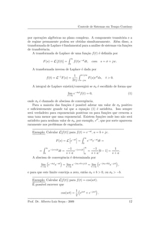 Controle de Sistemas em Tempo Cont´ınuo
por opera¸c˜oes alg´ebricas no plano complexo. A componente transit´oria e a
de regime permanente podem ser obtidas simultaneamente. Al´em disso, a
transformada de Laplace ´e fundamental para a an´alise de sistemas via fun¸c˜oes
de transferˆencia.
A transformada de Laplace de uma fun¸c˜ao f(t) ´e deﬁnida por
F(s) = L [f(t)] =
∞
0
f(t)e−st
dt, com s = σ + jw.
A transformada inversa de Laplace ´e dada por
f(t) = L−1
F(s) =
1
2πj
σ+j∞
σ−j∞
F(s)est
ds, t > 0.
A integral de Laplace existir´a/convergir´a se σ0 ´e escolhido de forma que
lim
t→∞
e−σ0t
f(t) = 0, (1)
onde σ0 ´e chamado de abscissa de convergˆencia.
Para a maioria das fun¸c˜oes ´e poss´ıvel adotar um valor de σ0 positivo
e suﬁcientemente grande tal que a equa¸c˜ao (1) ´e satisfeita. Isso sempre
ser´a verdadeiro para exponenciais positivas ou para fun¸c˜oes que crescem a
uma taxa menor que uma exponencial. Existem fun¸c˜oes onde isso n˜ao ser´a
satisfeito para nenhum valor de σ0, por exemplo, et2
, que por sorte aparecem
raramente nos problemas de engenharia.
Exemplo: Calcular L[f(t)] para f(t) = e−at
, a = b + jc.
F(s) = L e−at
=
∞
0
e−at
e−st
dt =
=
∞
0
e−(s+a)t
dt =
−1
s + a
e−(s+a)t
∞
0
=
−1
s + a
[0 − 1] =
1
s + a
.
A abscissa de convergˆencia ´e determinada por
lim
t→∞
e−σ0t
e−at
= lim
t→∞
e−(σ0+b+jc)t
= lim
t→∞
e−(σ0+b)t
e−jct
,
e para que este limite convirja a zero, ent˜ao σ0 + b > 0, ou σ0 > −b.
Exemplo: Calcular L[f(t)] para f(t) = cos(wt).
´E poss´ıvel escrever que
cos(wt) =
1
2
ejwt
+ e−jwt
.
Prof. Dr. Alberto Luiz Serpa - 2009 12
 