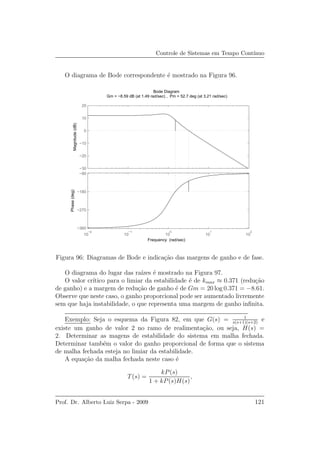 Controle de Sistemas em Tempo Cont´ınuo
O diagrama de Bode correspondente ´e mostrado na Figura 96.
−30
−20
−10
0
10
20
Magnitude(dB)
10
−2
10
−1
10
0
10
1
10
2
−360
−270
−180
−90
Phase(deg)
Bode Diagram
Gm = −8.59 dB (at 1.49 rad/sec) , Pm = 52.7 deg (at 3.21 rad/sec)
Frequency (rad/sec)
Figura 96: Diagramas de Bode e indica¸c˜ao das margens de ganho e de fase.
O diagrama do lugar das ra´ızes ´e mostrado na Figura 97.
O valor cr´ıtico para o limiar da estabilidade ´e de kmax ≈ 0.371 (redu¸c˜ao
de ganho) e a margem de redu¸c˜ao de ganho ´e de Gm = 20 log 0.371 = −8.61.
Observe que neste caso, o ganho proporcional pode ser aumentado livremente
sem que haja instabilidade, o que representa uma margem de ganho inﬁnita.
Exemplo: Seja o esquema da Figura 82, em que G(s) = 1
s(s+1)(s+2)
e
existe um ganho de valor 2 no ramo de realimenta¸c˜ao, ou seja, H(s) =
2. Determinar as magens de estabilidade do sistema em malha fechada.
Determinar tamb´em o valor do ganho proporcional de forma que o sistema
de malha fechada esteja no limiar da estabilidade.
A equa¸c˜ao da malha fechada neste caso ´e
T(s) =
kP(s)
1 + kP(s)H(s)
,
Prof. Dr. Alberto Luiz Serpa - 2009 121
 
