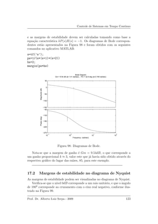 Controle de Sistemas em Tempo Cont´ınuo
e as margens de estabilidade devem ser calculadas tomando como base a
equa¸c˜ao caracter´ıstica kP(s)H(s) = −1. Os diagramas de Bode correspon-
dentes est˜ao apresentados na Figura 98 e foram obtidos com os seguintes
comandos no aplicativo MATLAB:
s=tf(’s’);
ps=1/(s*(s+1)*(s+2))
hs=2;
margin(ps*hs)
−150
−100
−50
0
50
Magnitude(dB)
10
−1
10
0
10
1
10
2
−270
−225
−180
−135
−90
Phase(deg)
Bode Diagram
Gm = 9.54 dB (at 1.41 rad/sec) , Pm = 32.6 deg (at 0.749 rad/sec)
Frequency (rad/sec)
Figura 98: Diagramas de Bode.
Nota-se que a margem de ganho ´e Gm = 9.54dB, o que corresponde a
um ganho proporcional k ≈ 3, valor este que j´a havia sido obtido atrav´es do
respectivo gr´aﬁco do lugar das ra´ızes, 85, para este exemplo.
17.2 Margens de estabilidade no diagrama de Nyquist
As margens de estabilidade podem ser visualizadas no diagrama de Nyquist.
Veriﬁca-se que o n´ıvel 0dB corresponde a um raio unit´ario, e que o ˆangulo
de 1800
corresponde ao cruzamento com o eixo real negativo, conforme ilus-
trado na Figura 99.
Prof. Dr. Alberto Luiz Serpa - 2009 123
 