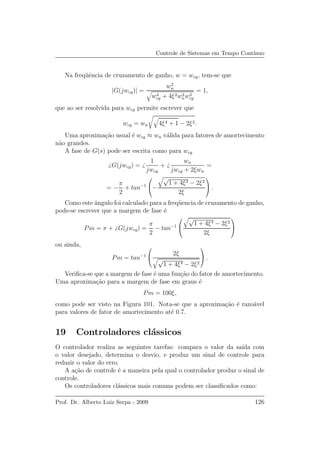 Controle de Sistemas em Tempo Cont´ınuo
Na freq¨uˆencia de cruzamento de ganho, w = wcg, tem-se que
|G(jwcg)| =
w2
n
w4
cg + 4ξ2w2
nw2
cg
= 1,
que ao ser resolvida para wcg permite escrever que
wcg = wn 4ξ4 + 1 − 2ξ2.
Uma aproxima¸c˜ao usual ´e wcg ≈ wn v´alida para fatores de amortecimento
n˜ao grandes.
A fase de G(s) pode ser escrita como para wcg
G(jwcg) =
1
jwcg
+
wn
jwcg + 2ξwn
=
= −
π
2
+ tan−1

−
√
1 + 4ξ4 − 2ξ2
2ξ

 .
Como este ˆangulo foi calculado para a freq¨uencia de cruzamento de ganho,
pode-se escrever que a margem de fase ´e
Pm = π + G(jwcg) =
π
2
− tan−1


√
1 + 4ξ4 − 2ξ2
2ξ


ou ainda,
Pm = tan−1


2ξ
√
1 + 4ξ4 − 2ξ2

 .
Veriﬁca-se que a margem de fase ´e uma fun¸c˜ao do fator de amortecimento.
Uma aproxima¸c˜ao para a margem de fase em graus ´e
Pm = 100ξ,
como pode ser visto na Figura 101. Nota-se que a aproxima¸c˜ao ´e razo´avel
para valores de fator de amortecimento at´e 0.7.
19 Controladores cl´assicos
O controlador realiza as seguintes tarefas: compara o valor da sa´ıda com
o valor desejado, determina o desvio, e produz um sinal de controle para
reduzir o valor do erro.
A a¸c˜ao de controle ´e a maneira pela qual o controlador produz o sinal de
controle.
Os controladores cl´assicos mais comuns podem ser classiﬁcados como:
Prof. Dr. Alberto Luiz Serpa - 2009 126
 