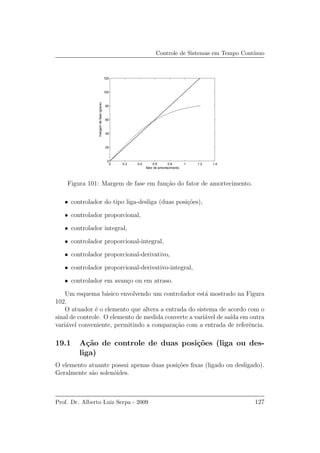 Controle de Sistemas em Tempo Cont´ınuo
0 0.2 0.4 0.6 0.8 1 1.2 1.4
0
20
40
60
80
100
120
fator de amortecimento
margemdefase(graus)
Figura 101: Margem de fase em fun¸c˜ao do fator de amortecimento.
• controlador do tipo liga-desliga (duas posi¸c˜oes),
• controlador proporcional,
• controlador integral,
• controlador proporcional-integral,
• controlador proporcional-derivativo,
• controlador proporcional-derivativo-integral,
• controlador em avan¸co ou em atraso.
Um esquema b´asico envolvendo um controlador est´a mostrado na Figura
102.
O atuador ´e o elemento que altera a entrada do sistema de acordo com o
sinal de controle. O elemento de medida converte a vari´avel de sa´ıda em outra
vari´avel conveniente, permitindo a compara¸c˜ao com a entrada de referˆencia.
19.1 A¸c˜ao de controle de duas posi¸c˜oes (liga ou des-
liga)
O elemento atuante possui apenas duas posi¸c˜oes ﬁxas (ligado ou desligado).
Geralmente s˜ao solen´oides.
Prof. Dr. Alberto Luiz Serpa - 2009 127
 