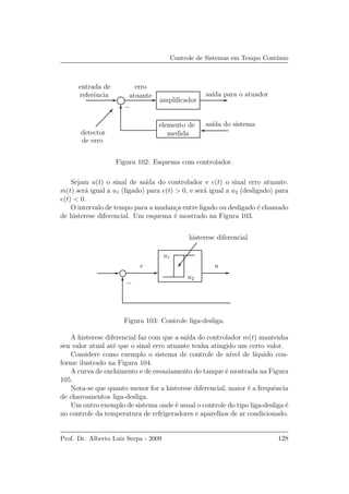 Controle de Sistemas em Tempo Cont´ınuo
replacemen
−
referˆencia
entrada de
detector
de erro
erro
atuante
ampliﬁcador
sa´ıda para o atuador
sa´ıda do sistemaelemento de
medida
Figura 102: Esquema com controlador.
Sejam u(t) o sinal de sa´ıda do controlador e e(t) o sinal erro atuante.
m(t) ser´a igual a u1 (ligado) para e(t) > 0, e ser´a igual a u2 (desligado) para
e(t) < 0.
O intervalo de tempo para a mudan¸ca entre ligado ou desligado ´e chamado
de histerese diferencial. Um esquema ´e mostrado na Figura 103.
e u
u1
u2
histerese diferencial
−
Figura 103: Controle liga-desliga.
A histerese diferencial faz com que a sa´ıda do controlador m(t) mantenha
seu valor atual at´e que o sinal erro atuante tenha atingido um certo valor.
Considere como exemplo o sistema de controle de n´ıvel de l´ıquido con-
forme ilustrado na Figura 104.
A curva de enchimento e de esvaziamento do tanque ´e mostrada na Figura
105.
Nota-se que quanto menor for a histerese diferencial, maior ´e a frequˆencia
de chaveamentos liga-desliga.
Um outro exemplo de sistema onde ´e usual o controle do tipo liga-desliga ´e
no controle da temperatura de refrigeradores e aparelhos de ar condicionado.
Prof. Dr. Alberto Luiz Serpa - 2009 128
 