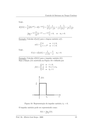 Controle de Sistemas em Tempo Cont´ınuo
Logo,
L[f(t)] =
1
2
L[ejwt
] + L[e−jwt
] =
1
2
1
s − jw
+
1
s + jw
=
s
s2 + w2
.
lim
t→∞
e−σ0t 1
2
e−jwt
+ e−jwt
= 0, se σ0 > 0.
Exemplo: Calcular L[u(t)] para o degrau unit´ario u(t).
u(t) =
0 se t ≤ 0,
1 = e0t
se t > 0.
Logo,
U(s) = L[u(t)] =
1
s + 0
=
1
s
, σ0 > 0.
Exemplo: Calcular L[δ(t)] para o impulso unit´ario δ(t).
Seja a fun¸c˜ao f(t) mostrada na Figura 10 e deﬁnida por
f(t) =



0 se t < 0,
1
t0
se 0 ≤ t ≤ t0,
0 se t0 < t.
f(t)
t
1
t0
t0
Figura 10: Representa¸c˜ao do impulso unit´ario, t0 → 0.
O impulso unit´ario pode ser representado como:
δ(t) = lim
t0→0
f(t).
Prof. Dr. Alberto Luiz Serpa - 2009 13
 