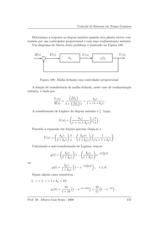 Controle de Sistemas em Tempo Cont´ınuo
Determinar a resposta ao degrau unit´ario quando esta planta estiver con-
trolada por um controlador proporcional e com uma realimenta¸c˜ao unit´aria.
Um diagrama de blocos deste problema ´e mostrado na Figura 108.
E(s) U(s)R(s) Y (s)
γ
1+τskp
−
Figura 108: Malha fechada com controlador proporcional.
A fun¸c˜ao de transferˆencia de malha fechada, neste caso de realimenta¸c˜ao
unit´aria, ´e dada por
Y (s)
R(s)
=
kpγ
1+τs
1 + kpγ
1+τs
1
=
kpγ
1 + τs + kpγ
.
A transformada de Laplace do degrau unit´ario ´e 1
s
. Logo,
Y (s) =
kpγ
1 + τs + kpγ
1
s
.
Fazendo a expans˜ao em fra¸c˜oes parciais chega-se a
Y (s) =
kpγ
1 + kpγ
1
s
−
kpγτ
1 + kpγ
1
τs + 1 + kpγ
.
Calculando a anti-transformada de Laplace, tem-se
y(t) =
kpγ
1 + kpγ
1 −
kpγ
1 + kpγ
e−
(1+kpγ)t
τ
ou
y(t) =
kpγ
1 + kpγ
1 − e−
(1+kpγ)t
τ , t ≥ 0.
Sejam alguns casos num´ericos.
1. γ = 1, τ = 1 e kp = 10:
y1(t) =
10
1 + 10
1 − e−(1+10)t
=
10
11
1 − e−11t
.
Prof. Dr. Alberto Luiz Serpa - 2009 131
 