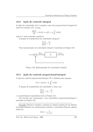 Controle de Sistemas em Tempo Cont´ınuo
19.3 A¸c˜ao de controle integral
A sa´ıda do controlador u(t) ´e variada a uma taxa proporcional `a integral do
sinal erro atuante e(t), ou seja,
du(t)
dt
= kie(t) ⇒ u(t) = ki
t
0
e(t)dt,
onde ki ´e uma constante ajust´avel.
A fun¸c˜ao de transferˆencia do controlador integral ´e
U(s)
E(s)
=
ki
s
.
Uma representa¸c˜ao do controlador integral ´e mostrada na Figura 110.
E(s) U(s)ki
s
−
Figura 110: Representa¸c˜ao do controlador integral.
19.4 A¸c˜ao de controle proporcional-integral
A a¸c˜ao de controle proporcional-integral, PI, ´e deﬁnida pela equa¸c˜ao:
u(t) = kpe(t) + ki
t
0
e(t)dt.
A fun¸c˜ao de transferˆencia do controlador ´e neste caso
U(s)
E(s)
= kp +
ki
s
,
e a representa¸c˜ao esquem´atica est´a na Figura 111.
Um circuito que corresponde a um controlador proporcional-integral ´e
mostrado na Figura 112.
Exemplo: Deseja-se calcular a resposta ao degrau unit´ario de um sistema
em malha fechada com realimenta¸c˜ao unit´aria e controlador PI para a planta
dada por:
G(s) =
γ
1 + τs
.
Prof. Dr. Alberto Luiz Serpa - 2009 133
 