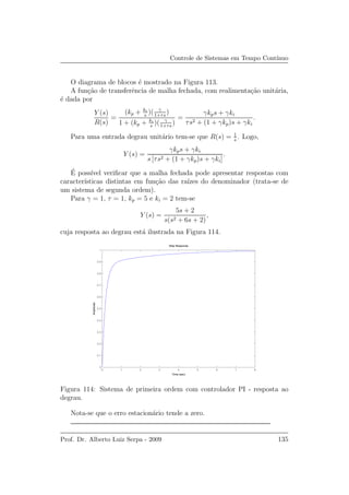 Controle de Sistemas em Tempo Cont´ınuo
O diagrama de blocos ´e mostrado na Figura 113.
A fun¸c˜ao de transferˆencia de malha fechada, com realimenta¸c˜ao unit´aria,
´e dada por
Y (s)
R(s)
=
(kp + ki
s
)( γ
1+τs
)
1 + (kp + ki
s
)( γ
1+τs
)
=
γkps + γki
τs2 + (1 + γkp)s + γki
.
Para uma entrada degrau unit´ario tem-se que R(s) = 1
s
. Logo,
Y (s) =
γkps + γki
s [τs2 + (1 + γkp)s + γki]
.
´E poss´ıvel veriﬁcar que a malha fechada pode apresentar respostas com
caracter´ısticas distintas em fun¸c˜ao das ra´ızes do denominador (trata-se de
um sistema de segunda ordem).
Para γ = 1, τ = 1, kp = 5 e ki = 2 tem-se
Y (s) =
5s + 2
s(s2 + 6s + 2)
,
cuja resposta ao degrau est´a ilustrada na Figura 114.
0 1 2 3 4 5 6 7 8
0
0.1
0.2
0.3
0.4
0.5
0.6
0.7
0.8
0.9
1
Step Response
Time (sec)
Amplitude
Figura 114: Sistema de primeira ordem com controlador PI - resposta ao
degrau.
Nota-se que o erro estacion´ario tende a zero.
Prof. Dr. Alberto Luiz Serpa - 2009 135
 