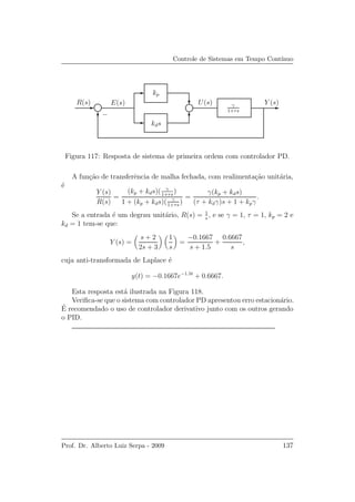 Controle de Sistemas em Tempo Cont´ınuo
kds
R(s) Y (s)γ
1+τs
kp
−
E(s) U(s)
Figura 117: Resposta de sistema de primeira ordem com controlador PD.
A fun¸c˜ao de transferˆencia de malha fechada, com realimenta¸c˜ao unit´aria,
´e
Y (s)
R(s)
=
(kp + kds)( γ
1+τs
)
1 + (kp + kds)( γ
1+τs
)
=
γ(kp + kds)
(τ + kdγ)s + 1 + kpγ
.
Se a entrada ´e um degrau unit´ario, R(s) = 1
s
, e se γ = 1, τ = 1, kp = 2 e
kd = 1 tem-se que:
Y (s) =
s + 2
2s + 3
1
s
=
−0.1667
s + 1.5
+
0.6667
s
,
cuja anti-transformada de Laplace ´e
y(t) = −0.1667e−1.5t
+ 0.6667.
Esta resposta est´a ilustrada na Figura 118.
Veriﬁca-se que o sistema com controlador PD apresentou erro estacion´ario.
´E recomendado o uso de controlador derivativo junto com os outros gerando
o PID.
Prof. Dr. Alberto Luiz Serpa - 2009 137
 