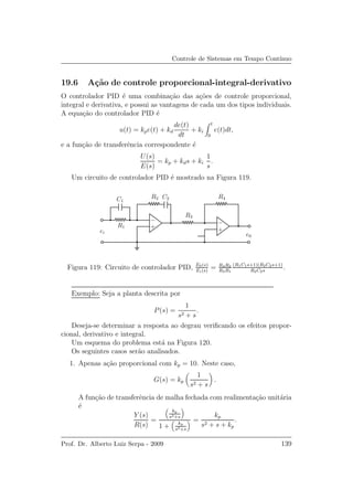 Controle de Sistemas em Tempo Cont´ınuo
19.6 A¸c˜ao de controle proporcional-integral-derivativo
O controlador PID ´e uma combina¸c˜ao das a¸c˜oes de controle proporcional,
integral e derivativa, e possui as vantagens de cada um dos tipos individuais.
A equa¸c˜ao do controlador PID ´e
u(t) = kpe(t) + kd
de(t)
dt
+ ki
t
0
e(t)dt,
e a fun¸c˜ao de transferˆencia correspondente ´e
U(s)
E(s)
= kp + kds + ki
1
s
.
Um circuito de controlador PID ´e mostrado na Figura 119.
R1
C1
C2R2
R3
R4
ei
e0
++
−−
Figura 119: Circuito de controlador PID, E0(s)
Ei(s)
= R4R2
R3R1
(R1C1s+1)(R2C2s+1)
R2C2s
.
Exemplo: Seja a planta descrita por
P(s) =
1
s2 + s
.
Deseja-se determinar a resposta ao degrau veriﬁcando os efeitos propor-
cional, derivativo e integral.
Um esquema do problema est´a na Figura 120.
Os seguintes casos ser˜ao analisados.
1. Apenas a¸c˜ao proporcional com kp = 10. Neste caso,
G(s) = kp
1
s2 + s
.
A fun¸c˜ao de transferˆencia de malha fechada com realimenta¸c˜ao unit´aria
´e
Y (s)
R(s)
=
kp
s2+s
1 + kp
s2+s
=
kp
s2 + s + kp
.
Prof. Dr. Alberto Luiz Serpa - 2009 139
 