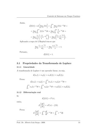 Controle de Sistemas em Tempo Cont´ınuo
Assim,
L[δ(t)] = L lim
t0→0
f(t) =
∞
0
lim
t0→0
f(t)e−st
dt =
= lim
t0→0
∞
0
f(t)e−st
dt = lim
t0→0
t0
0
1
t0
e−st
dt =
= lim
t0→0
1
t0
−1
s
e−st
t0
0
= lim
t0→0
1 − e−st0
st0
.
Aplicando a regra de L’Hopital tem-se que
lim
t0→0
1 − e−st0
st0
= lim
t0→0
s e−st0
s
= 1.
Portanto,
L[δ(t)] = 1.
3.1 Propriedades da Transformada de Laplace
3.1.1 Linearidade
A transformada de Laplace ´e um operador linear, ou seja,
L[α1f1 + α2f2] = α1L(f1) + α2L(f2).
Prova:
L[α1f1 + α2f2] =
∞
0
(α1f1 + α2f2)e−st
dt =
∞
0
α1f1e−st
dt +
∞
0
α2f2e−st
dt = α1L[f1] + α2L[f2].
3.1.2 Diferencia¸c˜ao real
Se
L[f(t)] = F(s),
ent˜ao,
L
df
dt
= sF(s) − f(0).
Prova:
L
df
dt
=
∞
0
df
dt
e−st
dt =
∞
0
e−st
df.
Prof. Dr. Alberto Luiz Serpa - 2009 14
 