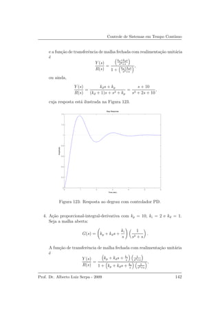 Controle de Sistemas em Tempo Cont´ınuo
e a fun¸c˜ao de transferˆencia de malha fechada com realimenta¸c˜ao unit´aria
´e
Y (s)
R(s)
=
kp+kds
s2+s
1 + kp+kds
s2+s
,
ou ainda,
Y (s)
R(s)
=
kds + kp
(kd + 1)s + s2 + kp
=
s + 10
s2 + 2s + 10
,
cuja resposta est´a ilustrada na Figura 123.
0 1 2 3 4 5 6
0
0.2
0.4
0.6
0.8
1
1.2
1.4
Step Response
Time (sec)
Amplitude
Figura 123: Resposta ao degrau com controlador PD.
4. A¸c˜ao proporcional-integral-derivativa com kp = 10, ki = 2 e kd = 1.
Seja a malha aberta:
G(s) = kp + kds +
ki
s
1
s2 + s
.
A fun¸c˜ao de transferˆencia de malha fechada com realimenta¸c˜ao unit´aria
´e
Y (s)
R(s)
=
kp + kds + ki
s
1
s2+s
1 + kp + kds + ki
s
1
s2+s
,
Prof. Dr. Alberto Luiz Serpa - 2009 142
 