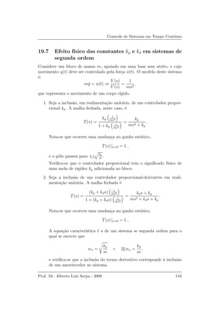 Controle de Sistemas em Tempo Cont´ınuo
19.7 Efeito f´ısico das constantes kp e kd em sistemas de
segunda ordem
Considere um bloco de massa m, apoiado em uma base sem atrito, e cujo
movimento y(t) deve ser controlado pela for¸ca u(t). O modelo deste sistema
´e:
m¨y = u(t) ⇒
Y (s)
U(s)
=
1
ms2
.
que representa o movimento de um corpo r´ıgido.
1. Seja a inclus˜ao, em realimenta¸c˜ao unit´aria, de um controlador propor-
cional kp. A malha fechada, neste caso, ´e
T(s) =
kp
1
ms2
1 + kp
1
ms2
=
kp
ms2 + kp
.
Nota-se que ocorreu uma mudan¸ca no ganho est´atico,
T(s) |s=0 = 1 ,
e o p´olo passou para ±j kp
m
.
Veriﬁca-se que o controlador proporcional tem o signiﬁcado f´ısico de
uma mola de rigidez kp adicionada ao bloco.
2. Seja a inclus˜ao de um controlador proporcional-derivativo em reali-
menta¸c˜ao unit´aria. A malha fechada ´e
T(s) =
(kp + kds) 1
ms2
1 + (kp + kds) 1
ms2
=
kds + kp
ms2 + kds + kp
.
Nota-se que ocorreu uma mudan¸ca no ganho est´atico,
T(s) |s=0 = 1 ,
A equa¸c˜ao caracter´ıstica ´e a de um sistema se segunda ordem para o
qual se escreve que
wn =
kp
m
e 2ξwn =
kd
m
,
e veriﬁca-se que a inclus˜ao do termo derivativo corresponde `a inclus˜ao
de um amortecedor ao sistema.
Prof. Dr. Alberto Luiz Serpa - 2009 144
 