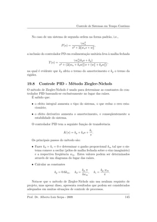 Controle de Sistemas em Tempo Cont´ınuo
No caso de um sistema de segunda ordem na forma padr˜ao, i.e.,
P(s) =
γw2
n
s2 + 2ξwns + w2
n
,
a inclus˜ao do controlador PD em realimenta¸c˜ao unit´aria leva `a malha fechada
T(s) =
γw2
n(kds + kp)
s2 + (2ξwn + kdw2
n)s + (w2
n + kpw2
n)
,
na qual ´e evidente que kd afeta o termo do amortecimento e kp o termo da
rigidez.
19.8 Controle PID - M´etodo Ziegler-Nichols
O m´etodo de Ziegler-Nichols ´e usado para determinar as constantes do con-
trolador PID baseando-se exclusivamente no lugar das ra´ızes.
´E sabido que:
• o efeito integral aumenta o tipo do sistema, o que reduz o erro esta-
cion´ario;
• o efeito derivativo aumenta o amortecimento, e conseq¨uentemente a
estabilidade do sistema.
O controlador PID tem a seguinte fun¸c˜ao de transferˆencia
K(s) = kp + kds +
ki
s
.
Os principais passos do m´etodo s˜ao:
• Fazer kd = ki = 0 e determinar o ganho proporcional km tal que o sis-
tema comece a oscilar (p´olos de malha fechada sobre o eixo imagin´ario)
e a respectiva freq¨uˆencia wm. Estes valores podem ser determinados
atrav´es de um diagrama do lugar das ra´ızes.
• Calcular as constantes
kp = 0.6km, kd =
kp π
4wm
, ki =
kp wm
π
.
Nota-se que o m´etodo de Ziegler-Nichols n˜ao usa nenhum requisito de
projeto, mas apesar disso, apresenta resultados que podem ser considerados
adequados em muitas situa¸c˜oes de controle de processos.
Prof. Dr. Alberto Luiz Serpa - 2009 145
 