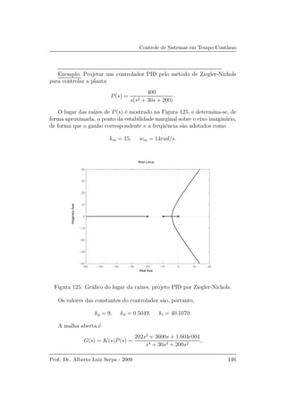 Controle de Sistemas em Tempo Cont´ınuo
Exemplo: Projetar um controlador PID pelo m´etodo de Ziegler-Nichols
para controlar a planta
P(s) =
400
s(s2 + 30s + 200)
.
O lugar das ra´ızes de P(s) ´e mostrado na Figura 125, e determina-se, de
forma aproximada, o ponto da estabilidade marginal sobre o eixo imagin´ario,
de forma que o ganho correspondente e a freq¨uˆencia s˜ao adotados como
km = 15, wm = 14rad/s.
−60 −50 −40 −30 −20 −10 0 10 20
−40
−30
−20
−10
0
10
20
30
40
Root Locus
Real Axis
ImaginaryAxis
Figura 125: Gr´aﬁco do lugar da ra´ızes, projeto PID por Ziegler-Nichols.
Os valores das constantes do controlador s˜ao, portanto,
kp = 9, kd = 0.5049, ki = 40.1070.
A malha aberta ´e
G(s) = K(s)P(s) =
202s2
+ 3600s + 1.604e004
s4 + 30s3 + 200s2
,
Prof. Dr. Alberto Luiz Serpa - 2009 146
 