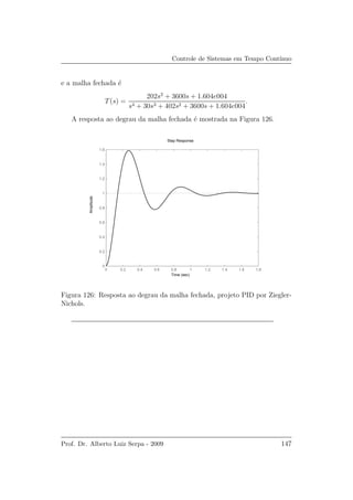 Controle de Sistemas em Tempo Cont´ınuo
e a malha fechada ´e
T(s) =
202s2
+ 3600s + 1.604e004
s4 + 30s3 + 402s2 + 3600s + 1.604e004
.
A resposta ao degrau da malha fechada ´e mostrada na Figura 126.
0 0.2 0.4 0.6 0.8 1 1.2 1.4 1.6 1.8
0
0.2
0.4
0.6
0.8
1
1.2
1.4
1.6
Step Response
Time (sec)
Amplitude
Figura 126: Resposta ao degrau da malha fechada, projeto PID por Ziegler-
Nichols.
Prof. Dr. Alberto Luiz Serpa - 2009 147
 