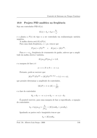 Controle de Sistemas em Tempo Cont´ınuo
19.9 Projeto PID anal´ıtico na freq¨uˆencia
Seja um controlador PID K(s):
K(s) = kp + kds +
ki
s
,
e a planta a P(s) do tipo n a ser controlada em realimenta¸c˜ao unit´aria
negativa.
A malha aberta ser´a K(s)P(s).
Para uma dada freq¨uˆencia, s = jw, tem-se que
P(jw) = |P|ejθP
e K(jw) = |K|ejθK
.
Para w = wcg, freq¨uˆencia de cruzamento de ganho, sabe-se que a ampli-
tude da malha aberta ´e unit´aria,
K(jwcg)P(jwcg) = 1 θ,
e a margem de fase φ ´e
φ = π + θ ⇒ θ = −π + φ.
Portanto, pode-se escrever que:
|K|ejθK
|P|ejθP
= |K||P|ej(θK+θP )
= 1 (−π + φ),
que permite determinar a amplitude do controlador,
|K||P| = 1 ⇒ |K| =
1
|P|
,
e a fase do controlador
θK + θP = −π + φ ⇒ θK = −π + φ − θP .
´E poss´ıvel escrever, para uma margem de fase φ especiﬁcada, a equa¸c˜ao
do controlador:
kp + kd(jwcg) +
ki
jwcg
= |K|(cosθK + jsenθK).
Igualando as partes real e imagin´aria tem-se que
kp = |K|cosθK,
Prof. Dr. Alberto Luiz Serpa - 2009 148
 
