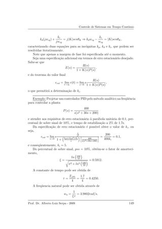Controle de Sistemas em Tempo Cont´ınuo
kd(jwcg) +
ki
jwcg
= j|K|senθK ⇒ kdwcg −
ki
wcg
= |K|senθK,
caracterizando duas equa¸c˜oes para as inc´ognitas kp, kd e ki, que podem ser
resolvidas iterativamente.
Note que apenas a margem de fase foi especiﬁcada at´e o momento.
Seja uma especiﬁca¸c˜ao adicional em termos de erro estacion´ario desejado.
Sabe-se que
E(s) =
R(s)
1 + K(s)P(s)
,
e do teorema do valor ﬁnal
eest = lim
t→∞
e(t) = lim
s→0
s
R(s)
1 + K(s)P(s)
,
o que permitir´a a determina¸c˜ao de ki.
Exemplo: Projetar um controlador PID pelo m´etodo anal´ıtico na freq¨uˆencia
para controlar a planta
P(s) =
400
s(s2 + 30s + 200)
e atender aos requisitos de erro estacion´ario `a par´abola unit´aria de 0.1, per-
centual de sobre sinal de 10%, e tempo de estabiliza¸c˜ao a 2% de 1.7s.
Da especiﬁca¸c˜ao de erro estacion´ario ´e poss´ıvel obter o valor de ki, ou
seja,
eest = lim
s→0
s
1
s3
1 + kps+kds2+ki
s
400
s(s2+30s+200)
=
200
400ki
= 0.1,
e conseq¨uentemente, ki = 5.
Do percentual de sobre sinal, pss = 10%, obt´em-se o fator de amorteci-
mento,
ξ =
ln 100
10
π2 + ln2 100
10
= 0.5912.
A constante de tempo pode ser obtida de
τ =
Te2%
4
=
1.7
4
= 0.4250.
A freq¨uencia natural pode ser obtida atrav´es de
wn =
1
ξτ
= 3.9802rad/s.
Prof. Dr. Alberto Luiz Serpa - 2009 149
 