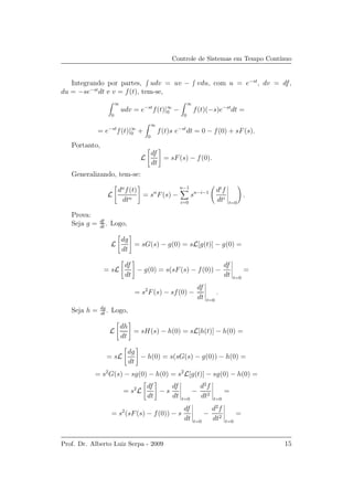 Controle de Sistemas em Tempo Cont´ınuo
Integrando por partes, udv = uv − vdu, com u = e−st
, dv = df,
du = −se−st
dt e v = f(t), tem-se,
∞
0
udv = e−st
f(t)|∞
0 −
∞
0
f(t)(−s)e−st
dt =
= e−st
f(t)|∞
0 +
∞
0
f(t)s e−st
dt = 0 − f(0) + sF(s).
Portanto,
L
df
dt
= sF(s) − f(0).
Generalizando, tem-se:
L
dn
f(t)
dtn
= sn
F(s) −
n−1
i=0
sn−i−1 di
f
dti
t=0
.
Prova:
Seja g = df
dt
. Logo,
L
dg
dt
= sG(s) − g(0) = sL[g(t)] − g(0) =
= sL
df
dt
− g(0) = s(sF(s) − f(0)) −
df
dt t=0
=
= s2
F(s) − sf(0) −
df
dt t=0
.
Seja h = dg
dt
. Logo,
L
dh
dt
= sH(s) − h(0) = sL[h(t)] − h(0) =
= sL
dg
dt
− h(0) = s(sG(s) − g(0)) − h(0) =
= s2
G(s) − sg(0) − h(0) = s2
L[g(t)] − sg(0) − h(0) =
= s2
L
df
dt
− s
df
dt t=0
−
d2
f
dt2
t=0
=
= s2
(sF(s) − f(0)) − s
df
dt t=0
−
d2
f
dt2
t=0
=
Prof. Dr. Alberto Luiz Serpa - 2009 15
 