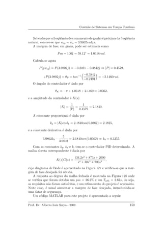 Controle de Sistemas em Tempo Cont´ınuo
Sabendo que a freq¨uˆencia de cruzamento de ganho ´e pr´oxima da freq¨uˆencia
natural, escreve-se que wcg = wn = 3.9802rad/s.
A margem de fase, em graus, pode ser estimada como
Pm = 100ξ = 59.12◦
= 1.0318rad.
Calcula-se agora
P(jwcg) = P(3.9802j) = −0.2491 − 0.3842j ⇒ |P| = 0.4579,
P(3.9802j) = θP = tan−1 −0.3842
−0.2491
= −2.1460rad.
O ˆangulo do controlador ´e dado por
θK = −π + 1.0318 + 2.1460 = 0.0362,
e a amplitude do controlador ´e K(s)
|K| =
1
|P|
=
1
0.4579
= 2.1840.
A constante proporcional ´e dada por
kp = |K|cosθk = 2.1840cos(0.0362) = 2.1825,
e a constante derivativa ´e dada por
3.9802kd −
5
3.9802
= 2.1840sen(0.0362) ⇒ kd = 0.3355.
Com as constantes kp, kd e ki tem-se o controlador PID determinado. A
malha aberta correspondente ´e dada por
K(s)G(s) =
134.2s2
+ 873s + 2000
s4 + 30s3 + 200s2
,
cujo diagrama de Bode ´e apresentado na Figura 127 e veriﬁca-se que a mar-
gem de fase desejada foi obtida.
A resposta ao degrau da malha fechada ´e mostrada na Figura 128 onde
se veriﬁca que foram obtidos um pss = 26.2% e um Te2% = 2.62s, ou seja,
os requisitos n˜ao foram satisfeitos, e um reﬁnamento do projeto ´e necess´ario.
Neste caso, ´e usual aumentar a margem de fase desejada, introduzindo-se
uma fator de seguran¸ca.
Um c´odigo MATLAB para este projeto ´e apresentado a seguir:
Prof. Dr. Alberto Luiz Serpa - 2009 150
 