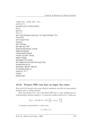 Controle de Sistemas em Tempo Cont´ınuo
clear all; close all; clc;
s=tf(’s’);
ps=400/(s*(s^2+30*s+200))
ki=5;
pss=10;
te=1.7;
qsi=log(100/pss)/sqrt(pi^2+(log(100/pss)^2))
tau=te/4;
wn=1/(qsi*tau)
wcg=wn;
phi=100*qsi
phi=phi*pi/180
pwcg=freqresp(ps,j*wcg)
ampp=abs(pwcg)
tetap=angle(pwcg)
tetak=-pi+phi-tetap
ampk=1/ampp
kp=ampk*cos(tetak)
kd=(ampk*sin(tetak)+ki/wcg)/wcg
ks=kp+kd*s+ki/s
gs=ks*ps %malha aberta
ts=feedback(gs,1)
step(ts,’k’)
figure
margin(gs)
19.10 Projeto PID com base no lugar das ra´ızes
Esta t´ecnica de projeto tem como objetivo assegurar um p´olo em uma posi¸c˜ao
desejada para a malha fechada.
Seja uma planta P(s), um controlador PID K(s) e uma conﬁgura¸c˜ao de
realimenta¸c˜ao unit´aria negativa. A respectiva malha aberta G(s) ´e dada por
G(s) = P(s)K(s) = P(s) kp + kds +
ki
s
.
A equa¸c˜ao caracter´ıstica ´e, neste caso,
1 + G(s) = 0.
Prof. Dr. Alberto Luiz Serpa - 2009 152
 