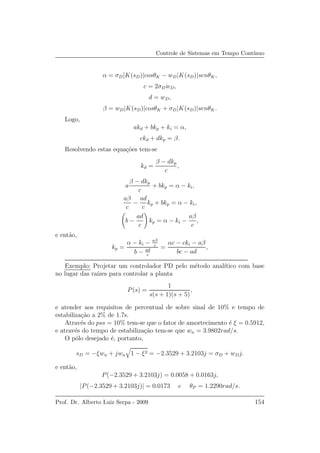 Controle de Sistemas em Tempo Cont´ınuo
α = σD|K(sD)|cosθK − wD|K(sD)|senθK,
c = 2σDwD,
d = wD,
β = wD|K(sD)|cosθK + σD|K(sD)|senθK.
Logo,
akd + bkp + ki = α,
ckd + dkp = β.
Resolvendo estas equa¸c˜oes tem-se
kd =
β − dkp
c
,
a
β − dkp
c
+ bkp = α − ki,
aβ
c
−
ad
c
kp + bkp = α − ki,
b −
ad
c
kp = α − ki −
aβ
c
,
e ent˜ao,
kp =
α − ki − aβ
c
b − ad
c
=
αc − cki − aβ
bc − ad
,
Exemplo: Projetar um controlador PD pelo m´etodo anal´ıtico com base
no lugar das ra´ızes para controlar a planta
P(s) =
1
s(s + 1)(s + 5)
,
e atender aos requisitos de percentual de sobre sinal de 10% e tempo de
estabiliza¸c˜ao a 2% de 1.7s.
Atrav´es do pss = 10% tem-se que o fator de amortecimento ´e ξ = 0.5912,
e atrav´es do tempo de estabiliza¸c˜ao tem-se que wn = 3.9802rad/s.
O p´olo desejado ´e, portanto,
sD = −ξwn + jwn 1 − ξ2 = −2.3529 + 3.2103j = σD + wDj.
e ent˜ao,
P(−2.3529 + 3.2103j) = 0.0058 + 0.0163j,
|P(−2.3529 + 3.2103j)| = 0.0173 e θP = 1.2290rad/s.
Prof. Dr. Alberto Luiz Serpa - 2009 154
 