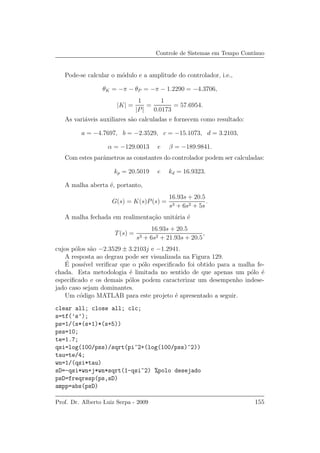Controle de Sistemas em Tempo Cont´ınuo
Pode-se calcular o m´odulo e a amplitude do controlador, i.e.,
θK = −π − θP = −π − 1.2290 = −4.3706,
|K| =
1
|P|
=
1
0.0173
= 57.6954.
As vari´aveis auxiliares s˜ao calculadas e fornecem como resultado:
a = −4.7697, b = −2.3529, c = −15.1073, d = 3.2103,
α = −129.0013 e β = −189.9841.
Com estes parˆametros as constantes do controlador podem ser calculadas:
kp = 20.5019 e kd = 16.9323.
A malha aberta ´e, portanto,
G(s) = K(s)P(s) =
16.93s + 20.5
s3 + 6s2 + 5s
.
A malha fechada em realimenta¸c˜ao unit´aria ´e
T(s) =
16.93s + 20.5
s3 + 6s2 + 21.93s + 20.5
,
cujos p´olos s˜ao −2.3529 ± 3.2103j e −1.2941.
A resposta ao degrau pode ser visualizada na Figura 129.
´E poss´ıvel veriﬁcar que o p´olo especiﬁcado foi obtido para a malha fe-
chada. Esta metodologia ´e limitada no sentido de que apenas um p´olo ´e
especiﬁcado e os demais p´olos podem caracterizar um desempenho indese-
jado caso sejam dominantes.
Um c´odigo MATLAB para este projeto ´e apresentado a seguir.
clear all; close all; clc;
s=tf(’s’);
ps=1/(s*(s+1)*(s+5))
pss=10;
te=1.7;
qsi=log(100/pss)/sqrt(pi^2+(log(100/pss)^2))
tau=te/4;
wn=1/(qsi*tau)
sD=-qsi*wn+j*wn*sqrt(1-qsi^2) %polo desejado
psD=freqresp(ps,sD)
ampp=abs(psD)
Prof. Dr. Alberto Luiz Serpa - 2009 155
 