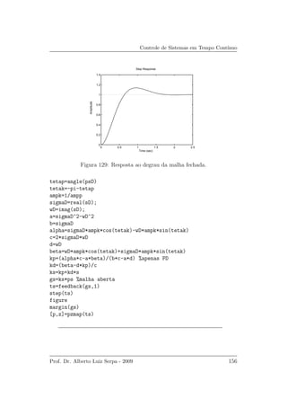 Controle de Sistemas em Tempo Cont´ınuo
0 0.5 1 1.5 2 2.5
0
0.2
0.4
0.6
0.8
1
1.2
1.4
Step Response
Time (sec)
Amplitude
Figura 129: Resposta ao degrau da malha fechada.
tetap=angle(psD)
tetak=-pi-tetap
ampk=1/ampp
sigmaD=real(sD);
wD=imag(sD);
a=sigmaD^2-wD^2
b=sigmaD
alpha=sigmaD*ampk*cos(tetak)-wD*ampk*sin(tetak)
c=2*sigmaD*wD
d=wD
beta=wD*ampk*cos(tetak)+sigmaD*ampk*sin(tetak)
kp=(alpha*c-a*beta)/(b*c-a*d) %apenas PD
kd=(beta-d*kp)/c
ks=kp+kd*s
gs=ks*ps %malha aberta
ts=feedback(gs,1)
step(ts)
figure
margin(gs)
[p,z]=pzmap(ts)
Prof. Dr. Alberto Luiz Serpa - 2009 156
 