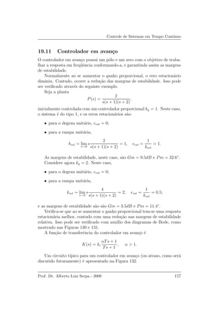 Controle de Sistemas em Tempo Cont´ınuo
19.11 Controlador em avan¸co
O controlador em avan¸co possui um p´olo e um zero com o objetivo de traba-
lhar a resposta em freq¨uˆencia conformando-a, e garantindo assim as margens
de estabilidade.
Normalmente ao se aumentar o ganho proporcional, o erro estacion´ario
diminiu. Contudo, ocorre a redu¸c˜ao das margens de estabilidade. Isso pode
ser veriﬁcado atrav´es do seguinte exemplo.
Seja a planta
P(s) =
2
s(s + 1)(s + 2)
,
inicialmente controlada com um controlador proporcional kp = 1. Neste caso,
o sistema ´e do tipo 1, e os erros estacion´arios s˜ao:
• para o degrau unit´ario, eest = 0;
• para a rampa unit´aria,
kvel = lim
s→0
s
2
s(s + 1)(s + 2)
= 1, eest =
1
kvel
= 1.
As margens de estabilidade, neste caso, s˜ao Gm = 9.5dB e Pm = 32.6◦
.
Considere agora kp = 2. Neste caso,
• para o degrau unit´ario, eest = 0;
• para a rampa unit´aria,
kvel = lim
s→0
s
4
s(s + 1)(s + 2)
= 2, eest =
1
kvel
= 0.5;
e as margens de estabilidade s˜ao s˜ao Gm = 3.5dB e Pm = 11.4◦
.
Veriﬁca-se que ao se aumentar o ganho proporcional tem-se uma resposta
estacion´aria melhor, contudo com uma redu¸c˜ao nas margens de estabilidade
relativa. Isso pode ser veriﬁcado com aux´ılio dos diagramas de Bode, como
mostrado nas Figuras 130 e 131.
A fun¸c˜ao de transferˆencia do controlador em avan¸co ´e
K(s) = kc
αTs + 1
Ts + 1
, α > 1.
Um circuito t´ıpico para um controlador em avan¸co (ou atraso, como ser´a
discutido futuramente) ´e apresentado na Figura 132.
Prof. Dr. Alberto Luiz Serpa - 2009 157
 
