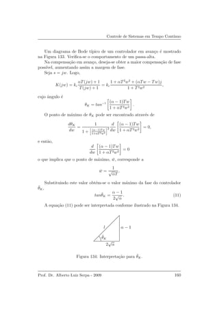Controle de Sistemas em Tempo Cont´ınuo
Um diagrama de Bode t´ıpico de um controlador em avan¸co ´e mostrado
na Figura 133. Veriﬁca-se o comportamento de um passa-alta.
Na compensa¸c˜ao em avan¸co, deseja-se obter a maior compensa¸c˜ao de fase
poss´ıvel, aumentando assim a margem de fase.
Seja s = jw. Logo,
K(jw) = kc
αT(jw) + 1
T(jw) + 1
= kc
1 + αT2
w2
+ (αTw − Tw)j
1 + T2w2
,
cujo ˆangulo ´e
θK = tan−1 (α − 1)Tw
1 + αT2w2
.
O ponto de m´aximo de θK pode ser encontrado atrav´es de
dθK
dw
=
1
1 + (α−1)Tw
1+αT2w2
2
d
dw
(α − 1)Tw
1 + αT2w2
= 0,
e ent˜ao,
d
dw
(α − 1)Tw
1 + αT2w2
= 0
o que implica que o ponto de m´aximo, ¯w, corresponde a
¯w =
1
√
αT
.
Substituindo este valor obt´em-se o valor m´aximo da fase do controlador
¯θK,
tan¯θK =
α − 1
2
√
α
. (11)
A equa¸c˜ao (11) pode ser interpretada conforme ilustrado na Figura 134.
l α − 1
2
√
α
¯θK
Figura 134: Interpreta¸c˜ao para ¯θK.
Prof. Dr. Alberto Luiz Serpa - 2009 160
 