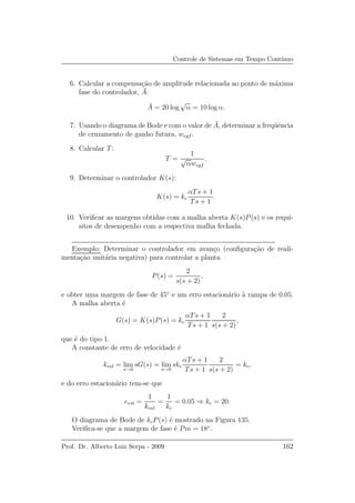 Controle de Sistemas em Tempo Cont´ınuo
6. Calcular a compensa¸c˜ao de amplitude relacionada ao ponto de m´axima
fase do controlador, ¯A:
¯A = 20 log
√
α = 10 log α.
7. Usando o diagrama de Bode e com o valor de ¯A, determinar a freq¨uˆencia
de cruzamento de ganho futura, wcgf .
8. Calcular T:
T =
1
√
αwcgf
.
9. Determinar o controlador K(s):
K(s) = kc
αTs + 1
Ts + 1
.
10. Veriﬁcar as margens obtidas com a malha aberta K(s)P(s) e os requi-
sitos de desempenho com a respectiva malha fechada.
Exemplo: Determinar o controlador em avan¸co (conﬁgura¸c˜ao de reali-
menta¸c˜ao unit´aria negativa) para controlar a planta
P(s) =
2
s(s + 2)
,
e obter uma margem de fase de 45◦
e um erro estacion´ario `a rampa de 0.05.
A malha aberta ´e
G(s) = K(s)P(s) = kc
αTs + 1
Ts + 1
2
s(s + 2)
,
que ´e do tipo 1.
A constante de erro de velocidade ´e
kvel = lim
s→0
sG(s) = lim
s→0
skc
αTs + 1
Ts + 1
2
s(s + 2)
= kc,
e do erro estacion´ario tem-se que
eest =
1
kvel
=
1
kc
= 0.05 ⇒ kc = 20.
O diagrama de Bode de kcP(s) ´e mostrado na Figura 135.
Veriﬁca-se que a margem de fase ´e Pm = 18◦
.
Prof. Dr. Alberto Luiz Serpa - 2009 162
 