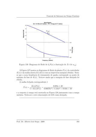Controle de Sistemas em Tempo Cont´ınuo
10
1
−180
−150
−120
Phase(deg)
−20
−10
0
10
20
Magnitude(dB)
Bode Diagram
Gm = Inf dB (at Inf rad/sec) , Pm = 18 deg (at 6.17 rad/sec)
Frequency (rad/sec)
wcgf
¯A
Figura 136: Diagrama de Bode de kcP(s) e ilustra¸c˜ao de ¯A e de wcgf .
A Figura 137 mostra os diagramas de Bode da planta P(s), do controlador
K(s) e da malha aberta K(s)G(s) com as respectivas margens obtidas. Nota-
se que a nova freq¨uˆencia de cruzamento de ganho corresponde ao ponto de
m´aximo da fase de K(s). Nota-se ainda que a margem de fase desejada foi
obtida.
A malha fechada correspondente ´e
T(s) =
K(s)P(s)
1 + K(s)P(s)
=
8.694s + 40
0.06678s3 + 1.134s2 + 10.69s + 40
,
e a resposta `a rampa est´a mostrada na Figura 138 juntamente com a rampa
unit´aria. Verica-se o erro estacion´ario de 0.05 como desejado.
Prof. Dr. Alberto Luiz Serpa - 2009 164
 