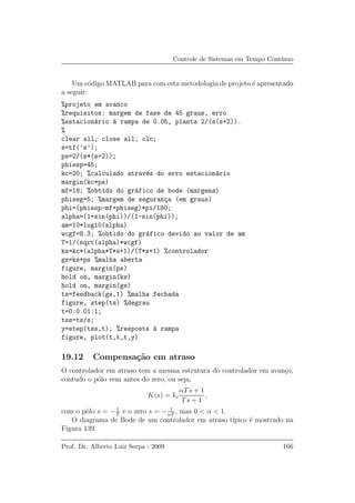 Controle de Sistemas em Tempo Cont´ınuo
Um c´odigo MATLAB para com esta metodologia de projeto ´e apresentado
a seguir:
%projeto em avanco
%requisitos: margem de fase de 45 graus, erro
%estacion´ario `a rampa de 0.05, planta 2/(s(s+2)).
%
clear all; close all; clc;
s=tf(’s’);
ps=2/(s*(s+2));
phiesp=45;
kc=20; %calculado atrav´es do erro estacion´ario
margin(kc*ps)
mf=18; %obtido do gr´afico de bode (margens)
phiseg=5; %margem de seguran¸ca (em graus)
phi=(phiesp-mf+phiseg)*pi/180;
alpha=(1+sin(phi))/(1-sin(phi));
am=10*log10(alpha)
wcgf=8.3; %obtido do gr´afico devido ao valor de am
T=1/(sqrt(alpha)*wcgf)
ks=kc*(alpha*T*s+1)/(T*s+1) %controlador
gs=ks*ps %malha aberta
figure, margin(ps)
hold on, margin(ks)
hold on, margin(gs)
ts=feedback(gs,1) %malha fechada
figure, step(ts) %degrau
t=0:0.01:1;
tss=ts/s;
y=step(tss,t); %resposta `a rampa
figure, plot(t,t,t,y)
19.12 Compensa¸c˜ao em atraso
O controlador em atraso tem a mesma estrutura do controlador em avan¸co,
contudo o p´olo vem antes do zero, ou seja,
K(s) = kc
αTs + 1
Ts + 1
,
com o p´olo s = − 1
T
e o zero s = − 1
αT
, mas 0 < α < 1.
O diagrama de Bode de um controlador em atraso t´ıpico ´e mostrado na
Figura 139.
Prof. Dr. Alberto Luiz Serpa - 2009 166
 