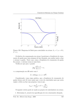 Controle de Sistemas em Tempo Cont´ınuo
−20
−15
−10
−5
0Magnitude(dB)
10
−2
10
−1
10
0
10
1
10
2
10
3
−60
−50
−40
−30
−20
−10
0
Phase(deg)
Bode Diagram
Frequency (rad/sec)
Figura 139: Diagrama de Bode para controlador em atraso: kc = 1, α = 0.1,
T = 1.
O objetivo da compensa¸c˜ao em atraso ´e posicionar a freq¨uˆencia de cruza-
mento de ganho para uma margem de fase desejada, sem mudar muito a fase
e atenuar o ganho. Neste caso, como a freq¨uˆencia de cruzamento de ganho
ﬁca menor, o sistema torna-se mais lento.
Veriﬁca-se que para s grande
lim
s→∞
αTs + 1
Ts + 1
= α,
e a compensa¸c˜ao em dB neste caso ´e
¯A = 20 log α ⇒ α = 10
¯A
20 .
Considerando, como regra pr´atica, que a freq¨uˆencia de cruzamento de
ganho futura ser´a 10 vezes maior que o zero do controlador para que nesta
regi˜ao o efeito na fase seja pequeno, tem-se que,
wcgf = 10
1
αT
⇒ T =
10
αwcgf
.
O seguinte roteiro pode ser usado no projeto de controladores em atraso.
1. Determinar kc atrav´es da especiﬁca¸c˜ao de erro estacion´ario desejada.
Prof. Dr. Alberto Luiz Serpa - 2009 167
 