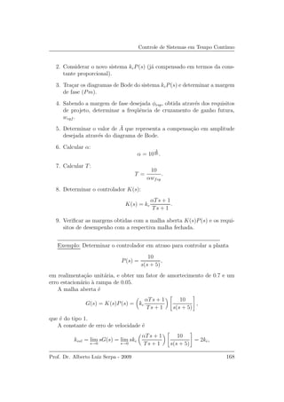 Controle de Sistemas em Tempo Cont´ınuo
2. Considerar o novo sistema kcP(s) (j´a compensado em termos da cons-
tante proporcional).
3. Tra¸car os diagramas de Bode do sistema kcP(s) e determinar a margem
de fase (Pm).
4. Sabendo a margem de fase desejada φesp, obtida atrav´es dos requisitos
de projeto, determinar a freq¨uˆencia de cruzamento de ganho futura,
wcgf .
5. Determinar o valor de ¯A que representa a compensa¸c˜ao em amplitude
desejada atrav´es do diagrama de Bode.
6. Calcular α:
α = 10
¯A
20 .
7. Calcular T:
T =
10
αwfcg
.
8. Determinar o controlador K(s):
K(s) = kc
αTs + 1
Ts + 1
.
9. Veriﬁcar as margens obtidas com a malha aberta K(s)P(s) e os requi-
sitos de desempenho com a respectiva malha fechada.
Exemplo: Determinar o controlador em atraso para controlar a planta
P(s) =
10
s(s + 5)
,
em realimenta¸c˜ao unit´aria, e obter um fator de amortecimento de 0.7 e um
erro estacion´ario `a rampa de 0.05.
A malha aberta ´e
G(s) = K(s)P(s) = kc
αTs + 1
Ts + 1
10
s(s + 5)
,
que ´e do tipo 1.
A constante de erro de velocidade ´e
kvel = lim
s→0
sG(s) = lim
s→0
skc
αTs + 1
Ts + 1
10
s(s + 5)
= 2kc,
Prof. Dr. Alberto Luiz Serpa - 2009 168
 