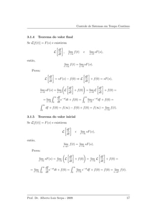 Controle de Sistemas em Tempo Cont´ınuo
3.1.4 Teorema do valor ﬁnal
Se L[f(t)] = F(s) e existirem
L
df
dt
, lim
t→∞
f(t) e lim
s→0
sF(s),
ent˜ao,
lim
t→∞
f(t) = lim
s→0
sF(s).
Prova:
L
df
dt
= sF(s) − f(0) ⇒ L
df
dt
+ f(0) = sF(s),
lim
s→0
sF(s) = lim
s→0
L
df
dt
+ f(0) = lim
s→0
L
df
dt
+ f(0) =
= lim
s→0
∞
0
df
dt
e−st
dt + f(0) =
∞
0
lim
s→0
e−st
df + f(0) =
∞
0
df + f(0) = f(∞) − f(0) + f(0) = f(∞) = lim
t→∞
f(t).
3.1.5 Teorema do valor inicial
Se L[f(t)] = F(s) e existirem
L
df
dt
e lim
s→∞
sF(s),
ent˜ao,
lim
t→0+
f(t) = lim
s→∞
sF(s).
Prova:
lim
s→∞
sF(s) = lim
s→∞
L
df
dt
+ f(0) = lim
s→∞
L
df
dt
+ f(0) =
= lim
s→∞
∞
0
df
dt
e−st
dt + f(0) =
∞
0
lim
s→∞
e−st
df + f(0) = f(0) = lim
t→0+
f(t).
Prof. Dr. Alberto Luiz Serpa - 2009 17
 