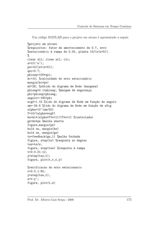 Controle de Sistemas em Tempo Cont´ınuo
Um c´odigo MATLAB para o projeto em atraso ´e apresentado a seguir:
%projeto em atraso
%requisitos: fator de amortecimento de 0.7, erro
%estacion´ario `a rampa de 0.05, planta 10/(s(s+5)).
%
clear all; close all; clc;
s=tf(’s’);
ps=10/(s*(s+5));
qsi=0.7;
phiesp=100*qsi;
kc=10; %calculdado do erro estacion´ario
margin(kc*ps)
mf=28; %obtido do digrama de Bode (margens)
phiseg=0.1*phiesp; %margem de seguran¸ca
phi=phiesp+phiseg;
angulo=-180+phi
wcgf=1.15 %lido do digrama de Bode em fun¸c~ao de angulo
am=-24.6 %lido do digrama de Bode em fun¸c~ao de wfcg
alpha=10^(am/20)
T=10/(alpha*wcgf)
ks=kc*(alpha*T*s+1)/(T*s+1) %controlador
gs=ks*ps %malha aberta
figure,margin(ps)
hold on, margin(ks)
hold on, margin(gs)
ts=feedback(gs,1) %malha fechada
figure, step(ts) %resposta ao degrau
tss=ts/s;
figure, step(tss) %resposta `a rampa
t=0:0.01:12;
y=step(tss,t);
figure, plot(t,t,t,y)
%verificacao do erro estacionario
t=0:0.1:60;
y=step(tss,t);
e=t-y’;
figure, plot(t,e)
Prof. Dr. Alberto Luiz Serpa - 2009 173
 