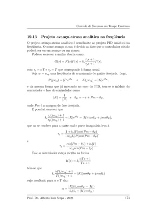 Controle de Sistemas em Tempo Cont´ınuo
19.13 Projeto avan¸co-atraso anal´ıtico na freq¨uˆencia
O projeto avan¸co-atraso anal´ıtico ´e semelhante ao projeto PID anal´ıtico na
freq¨uˆencia. O nome avan¸co-atraso ´e devido ao fato que o controlador obtido
poder´a ser ou em avan¸co ou em atraso.
Pode-se escrever a malha aberta como:
G(s) = K(s)P(s) = kc
τzs + 1
τps + 1
P(s),
com τz = αT e τp = T que corresponde `a forma usual.
Seja w = wcg uma freq¨uˆencia de cruzamento de ganho desejada. Logo,
P(jwcg) = |P|ejθP
e K(jwcg) = |K|ejθK
,
e da mesma forma que j´a mostrado no caso do PID, tem-se o m´odulo do
controlador e fase do controlador como
|K| =
1
|P|
e θK = −π + Pm − θP ,
onde Pm ´e a margem de fase desejada.
´E poss´ıvel escrever que
kc
τz(jwcg) + 1
τp(jwcg) + 1
= |K|ejθK
= |K|(cosθK + jsenθK),
que ao se resolver para a parte real e parte imagin´aria leva `a
τz =
1 + kc|P|cos(Pm − θP )
−wcgkc|P|sen(Pm − θP )
,
e
τp =
cos(Pm − θP ) + kc|P|
wcgsen(Pm − θP )
.
Caso o controlador esteja escrito na forma
K(s) = kc
αTs + 1
Ts + 1
tem-se que
kc
αT(jwcg) + 1
T(jwcg) + 1
= |K|(cosθK + jsenθk)
cujo resultado para α e T s˜ao:
α =
|K|(kccosθK − |K|)
kc(kc − |K|cosθK)
Prof. Dr. Alberto Luiz Serpa - 2009 174
 