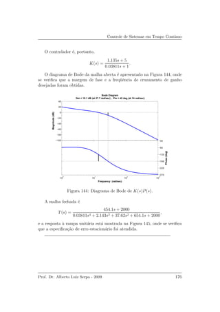 Controle de Sistemas em Tempo Cont´ınuo
O controlador ´e, portanto,
K(s) =
1.135s + 5
0.03811s + 1
.
O diagrama de Bode da malha aberta ´e apresentado na Figura 144, onde
se veriﬁca que a margem de fase e a freq¨uˆencia de cruzamento de ganho
desejadas foram obtidas.
−100
−80
−60
−40
−20
0
20
40
Magnitude(dB)
10
0
10
1
10
2
10
3
−270
−225
−180
−135
−90
−45
Phase(deg)
Bode Diagram
Gm = 10.1 dB (at 27.7 rad/sec) , Pm = 45 deg (at 14 rad/sec)
Frequency (rad/sec)
Figura 144: Diagrama de Bode de K(s)P(s).
A malha fechada ´e
T(s) =
454.1s + 2000
0.03811s4 + 2.143s3 + 37.62s2 + 654.1s + 2000
,
e a resposta `a rampa unit´aria est´a mostrada na Figura 145, onde se veriﬁca
que a especiﬁca¸c˜ao de erro estacion´ario foi atendida.
Prof. Dr. Alberto Luiz Serpa - 2009 176
 