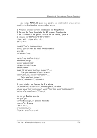 Controle de Sistemas em Tempo Cont´ınuo
Um c´odigo MATLAB para este projeto de controlador avan¸co-atraso
anal´ıtico na freq¨uˆencia ´e apresentado a seguir:
% Projeto avanco-atraso anal´ıtico na freq¨u^encia
% Margem de fase desejada de 45 graus, freq¨uencia
% de cruzamento de ganho futura de 14 rad/s, para a
% planta ps=400/(s(s^2+30*s+200))
clear all; close all; clc;
s=tf(’s’);
ps=400/(s*(s^2+30*s+200))
kc=5; %calculado do erro estacion´ario
wcg=14;
phi=45*pi/180;
pwcg=freqresp(ps,j*wcg)
ampp=abs(pwcg)
tetap=angle(pwcg)
tetak=-pi+phi-tetap
ampk=1/ampp
tauz=(1+kc*ampp*cos(phi-tetap))/...
(-wcg*kc*ampp*sin(phi-tetap))
taup=(cos(phi-tetap)+kc*ampp)/...
(wcg*sin(phi-tetap))
ks=kc*(tauz*s+1)/(taup*s+1)
% controlador em funcao de T e alpha
T=(ampk*cos(tetak)-kc)/(ampk*wcg*sin(tetak))
alpha=ampk*(kc*cos(tetak)-ampk)/(kc*(kc-ampk*cos(tetak)))
ks1=kc*(alpha*T*s+1)/(T*s+1)
gs=ks*ps %malha aberta
margin(gs)
ts=feedback(gs,1) %malha fechada
tss=ts/s; %rampa
t=0:0.01:1;
y=step(tss,t);
figure, plot(t,t,t,y)
Prof. Dr. Alberto Luiz Serpa - 2009 178
 