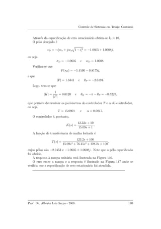 Controle de Sistemas em Tempo Cont´ınuo
Atrav´es da especiﬁca¸c˜ao de erro estacion´ario obt´em-se kc = 10.
O p´olo desejado ´e
sD = −ξwn + jwn 1 − ξ2 = −1.0605 + 1.0608j,
ou seja
σD = −1.0605 e wD = 1.0608.
Veriﬁca-se que
P(sD) = −1.4160 − 0.8155j,
e que
|P| = 1.6341 e θP = −2.6191.
Logo, tem-se que
|K| =
1
|P|
= 0.6120 e θK = −π − θP = −0.5225,
que permite determinar os parˆametros do controlador T e α do controlador,
ou seja,
T = 15.0901 e α = 0.0817.
O controlador ´e, portanto,
K(s) =
12.32s + 10
15.09s + 1
.
A fun¸c˜ao de transferˆencia de malha fechada ´e
T(s) =
123.2s + 100
15.09s3 + 76.45s2 + 128.2s + 100
,
cujos p´olos s˜ao −2.9453 e −1.0605 ± 1.0608j. Note que o p´olo especiﬁcado
foi obtido.
A resposta `a rampa unit´aria est´a ilustrada na Figura 146.
O erro entre a rampa e a resposta ´e ilustrado na Figura 147 onde se
veriﬁca que a especiﬁca¸c˜ao de erro estacion´ario foi atendida.
Prof. Dr. Alberto Luiz Serpa - 2009 180
 